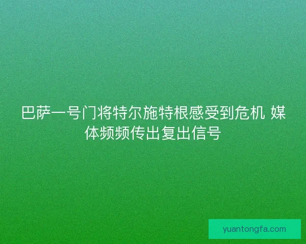 巴萨一号门将特尔施特根感受到危机 媒体频频传出复出信号