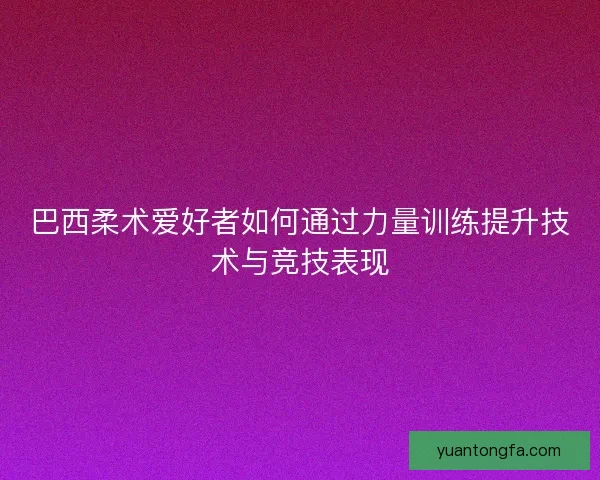 巴西柔术爱好者如何通过力量训练提升技术与竞技表现