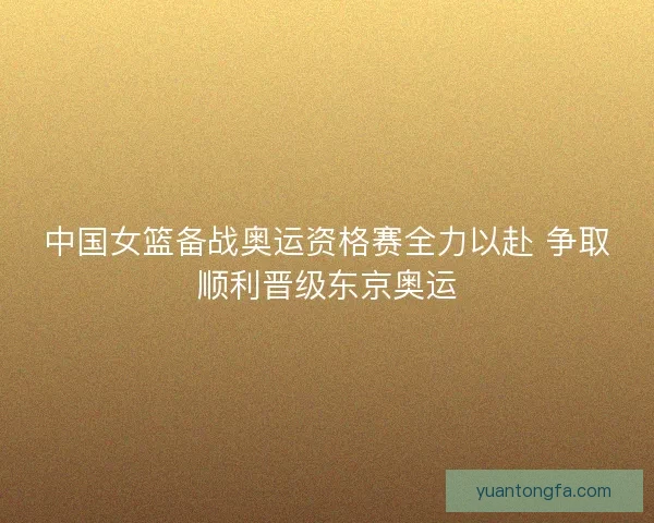 中国女篮备战奥运资格赛全力以赴 争取顺利晋级东京奥运