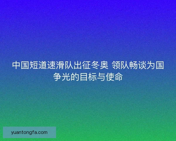 中国短道速滑队出征冬奥 领队畅谈为国争光的目标与使命